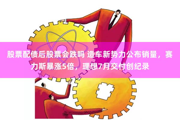 股票配债后股票会跌吗 造车新势力公布销量，赛力斯暴涨5倍，理想7月交付创纪录