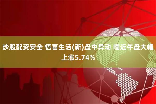 炒股配资安全 悟喜生活(新)盘中异动 临近午盘大幅上涨5.74%