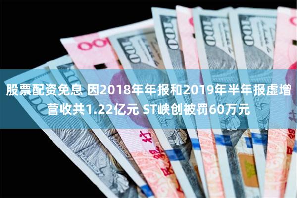 股票配资免息 因2018年年报和2019年半年报虚增营收共1.22亿元 ST峡创被罚60万元