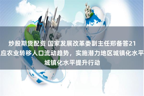 炒股期货配资 国家发展改革委副主任郑备答21记者：顺应农业转移人口流动趋势，实施潜力地区城镇化水平提升行动