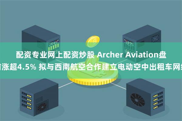 配资专业网上配资炒股 Archer Aviation盘前涨超4.5% 拟与西南航空合作建立电动空中出租车网络