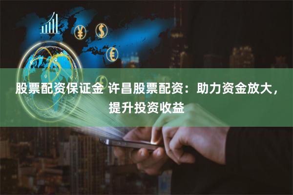 股票配资保证金 许昌股票配资：助力资金放大，提升投资收益