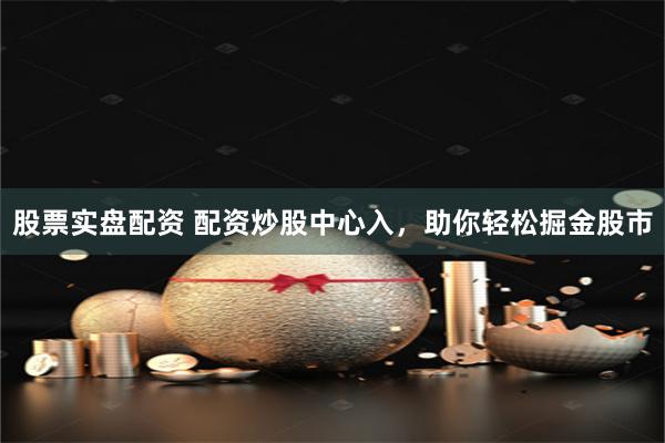 股票实盘配资 配资炒股中心入，助你轻松掘金股市