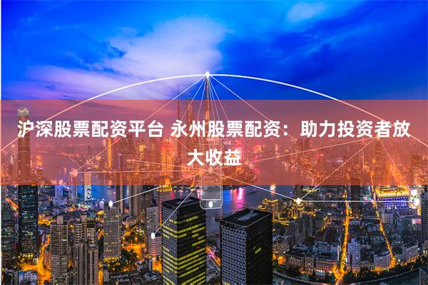 沪深股票配资平台 永州股票配资：助力投资者放大收益