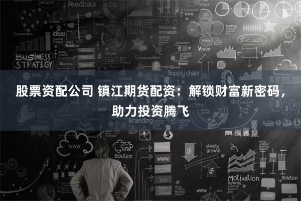 股票资配公司 镇江期货配资：解锁财富新密码，助力投资腾飞