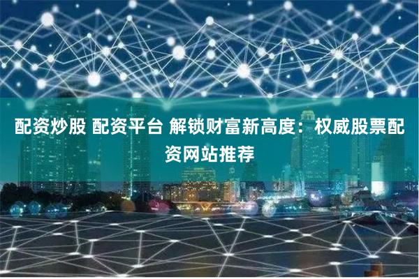 配资炒股 配资平台 解锁财富新高度：权威股票配资网站推荐