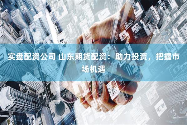 实盘配资公司 山东期货配资：助力投资，把握市场机遇