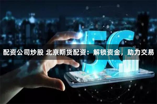 配资公司炒股 北京期货配资：解锁资金，助力交易